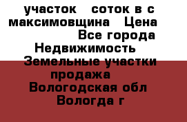 участок 12соток в с.максимовщина › Цена ­ 1 000 000 - Все города Недвижимость » Земельные участки продажа   . Вологодская обл.,Вологда г.